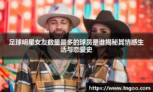 足球明星女友数量最多的球员是谁揭秘其情感生活与恋爱史